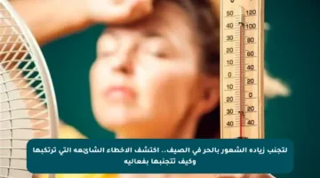 لتجنب زيادة الشعور بالحر في الصيف.. اكتشف الأخطاء الشائعة التي ترتكبها وكيف تتجنبها بفعالية